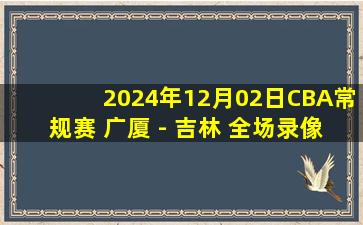 2024年12月02日CBA常规赛 广厦 - 吉林 全场录像